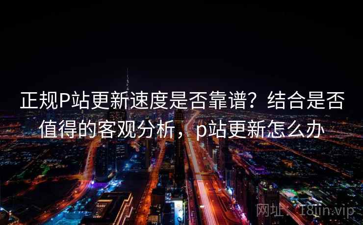 正规P站更新速度是否靠谱？结合是否值得的客观分析，p站更新怎么办