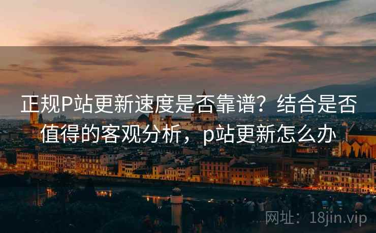 正规P站更新速度是否靠谱？结合是否值得的客观分析，p站更新怎么办