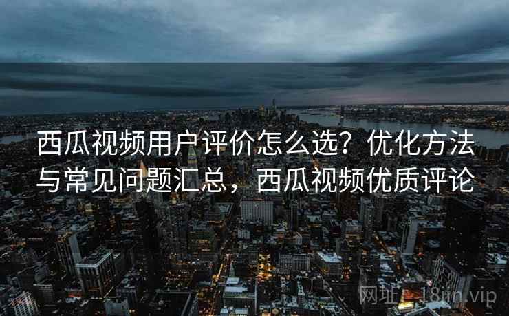 西瓜视频用户评价怎么选？优化方法与常见问题汇总，西瓜视频优质评论