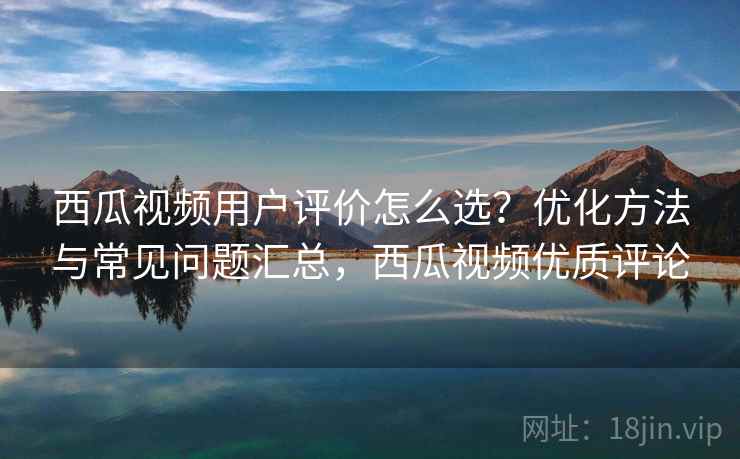 西瓜视频用户评价怎么选？优化方法与常见问题汇总，西瓜视频优质评论