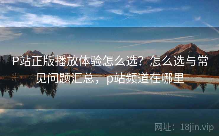 P站正版播放体验怎么选？怎么选与常见问题汇总，p站频道在哪里