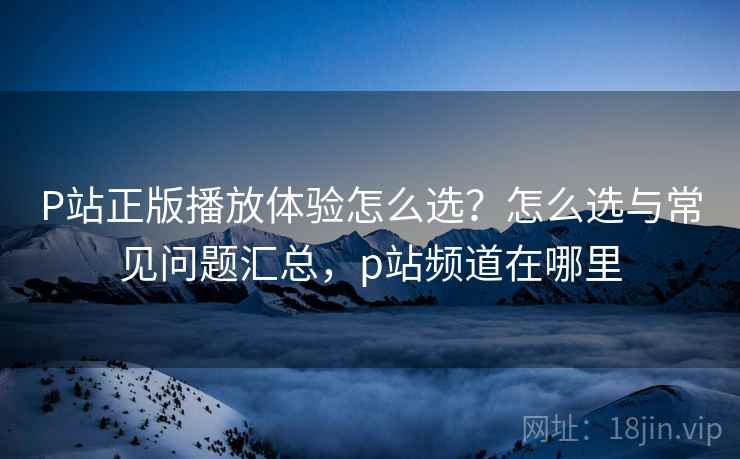 P站正版播放体验怎么选？怎么选与常见问题汇总，p站频道在哪里