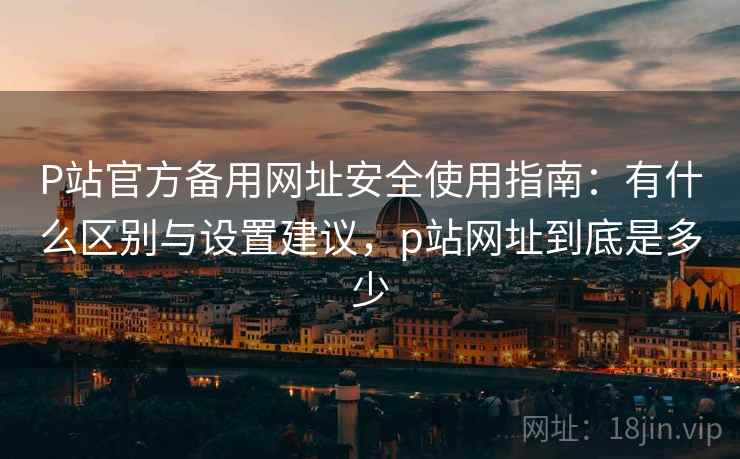 P站官方备用网址安全使用指南：有什么区别与设置建议，p站网址到底是多少