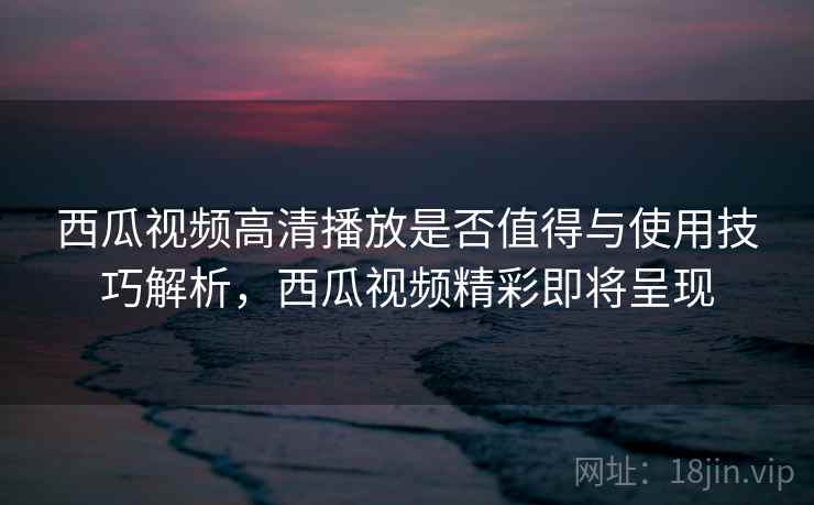 西瓜视频高清播放是否值得与使用技巧解析，西瓜视频精彩即将呈现
