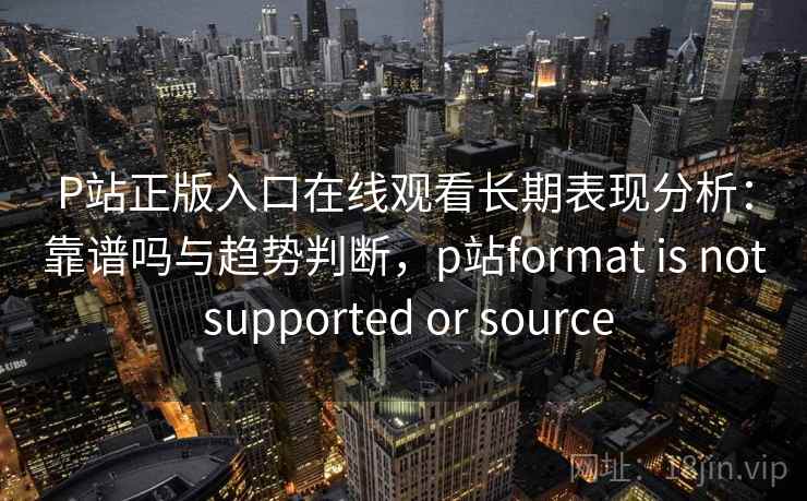 P站正版入口在线观看长期表现分析：靠谱吗与趋势判断，p站format is not supported or source