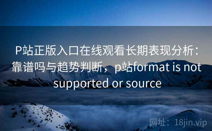 P站正版入口在线观看长期表现分析：靠谱吗与趋势判断，p站format is not supported or source