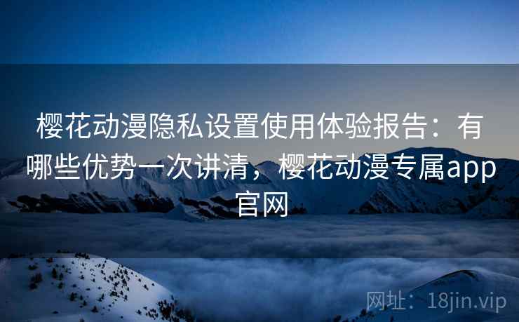 樱花动漫隐私设置使用体验报告：有哪些优势一次讲清，樱花动漫专属app官网