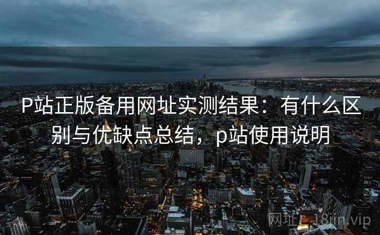 P站正版备用网址实测结果：有什么区别与优缺点总结，p站使用说明
