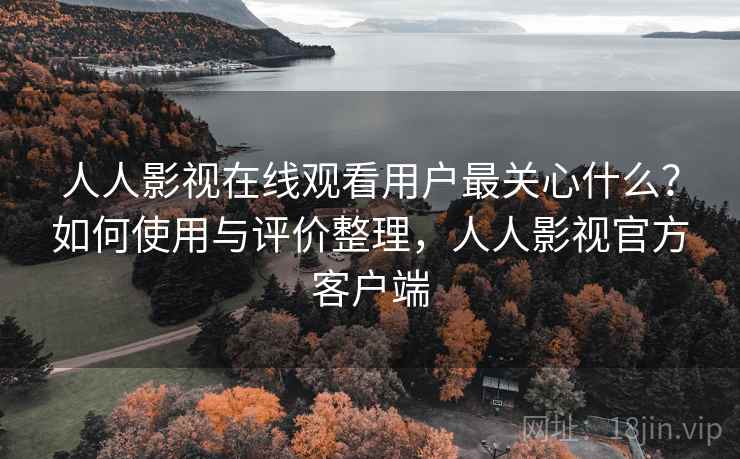人人影视在线观看用户最关心什么？如何使用与评价整理，人人影视官方客户端