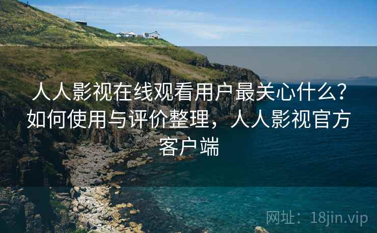 人人影视在线观看用户最关心什么？如何使用与评价整理，人人影视官方客户端