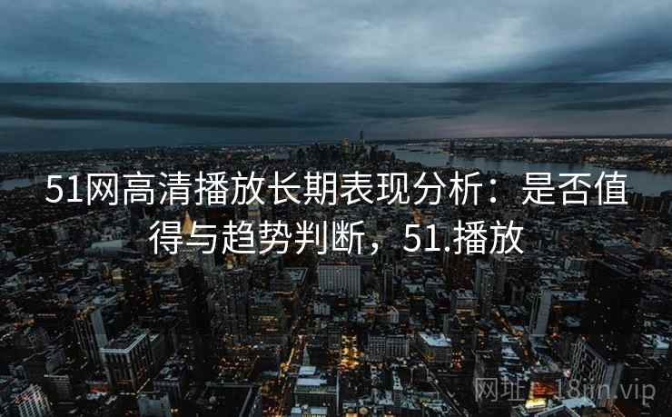 51网高清播放长期表现分析：是否值得与趋势判断，51.播放