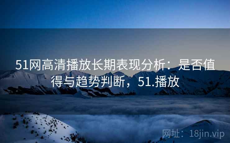 51网高清播放长期表现分析：是否值得与趋势判断，51.播放