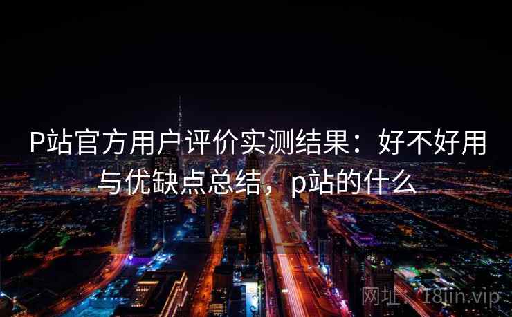 P站官方用户评价实测结果：好不好用与优缺点总结，p站的什么