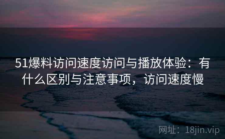 51爆料访问速度访问与播放体验：有什么区别与注意事项，访问速度慢