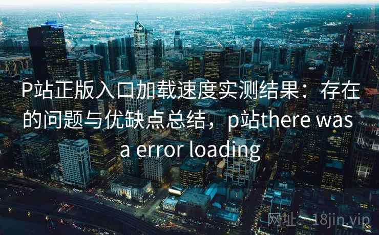 P站正版入口加载速度实测结果：存在的问题与优缺点总结，p站there was a error loading