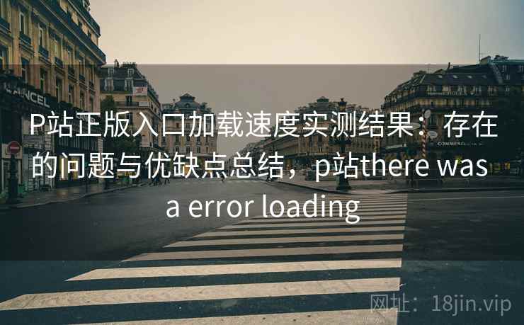 P站正版入口加载速度实测结果：存在的问题与优缺点总结，p站there was a error loading