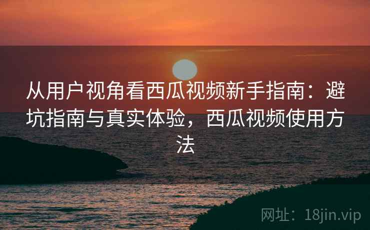 从用户视角看西瓜视频新手指南：避坑指南与真实体验，西瓜视频使用方法
